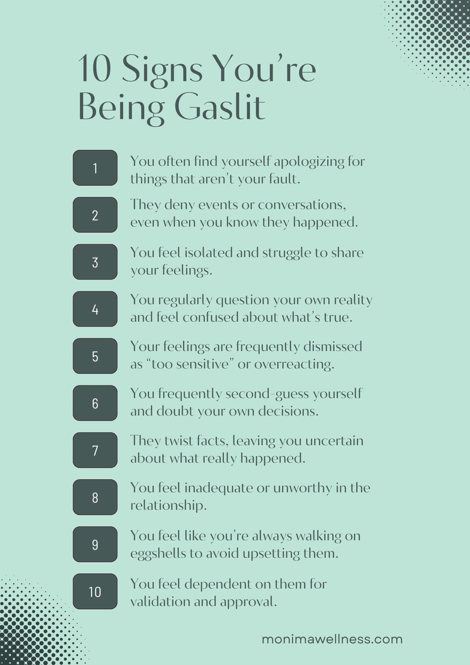 10 Signs You’re Being Gaslit You often find yourself apologizing for things that aren’t your fault. They deny events or conversations, even when you know they happened. You feel more and more isolated and struggle to share your feelings. You regularly question your own reality and feel confused about what’s true. Your feelings are constantly brushed off as “too sensitive” or exaggerated. You frequently second-guess yourself and doubt your own decisions. They twist facts, leaving you uncertain about what really happened. You start feeling like you’re not good enough in the relationship. You feel like you’re always walking on eggshells to avoid upsetting them. You rely on them for approval or validation, even for small things.