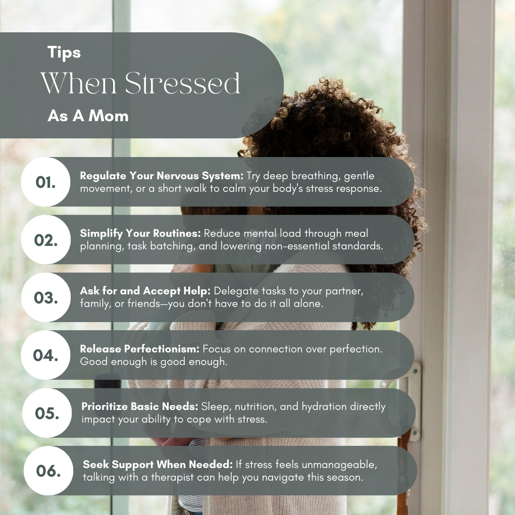 When You're Stressed as a Mom
Regulate Your Nervous System
Try deep breathing, gentle movement, or a short walk to calm your body's stress response.
Simplify Your Routines
Reduce mental load through meal planning, task batching, and lowering non-essential standards.
Ask for and Accept Help
Delegate tasks to your partner, family, or friends—you don't have to do it all alone.
Release Perfectionism
Focus on connection over perfection. Good enough is good enough.
Prioritize Basic Needs
Sleep, nutrition, and hydration directly impact your ability to cope with stress.
Seek Support When Needed
If stress feels unmanageable, talking with a therapist can help you navigate this season.
