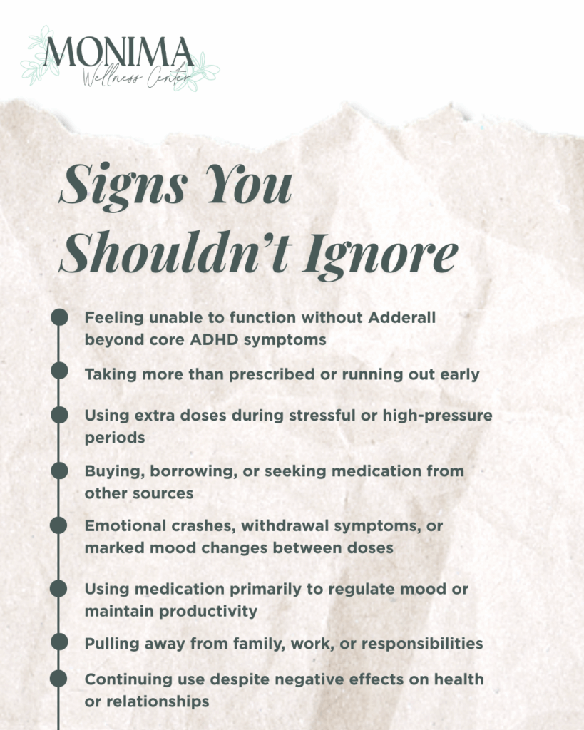 Signs You Shouldn't Ignore: Feeling unable to function without Adderall beyond core ADHD symptoms Taking more than prescribed or running out early Using extra doses during stressful or high-pressure periods Buying, borrowing, or seeking medication from other sources Emotional crashes, withdrawal symptoms, or marked mood changes between doses Using medication primarily to regulate mood or maintain productivity Pulling away from family, work, or responsibilities Continuing use despite negative effects on health or relationships